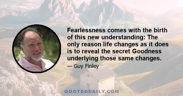 Fearlessness comes with the birth of this new understanding: The only reason life changes as it does is to reveal the secret Goodness underlying those same changes.