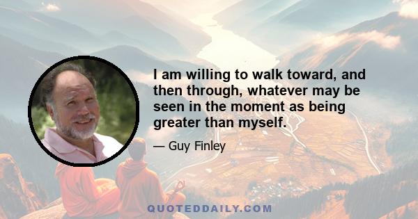 I am willing to walk toward, and then through, whatever may be seen in the moment as being greater than myself.