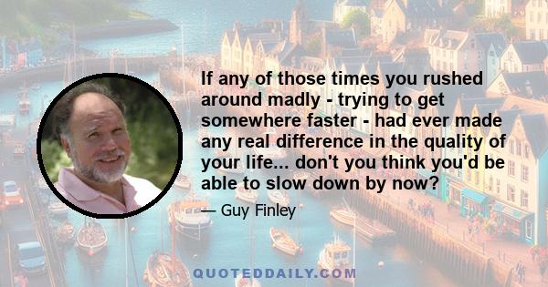 If any of those times you rushed around madly - trying to get somewhere faster - had ever made any real difference in the quality of your life... don't you think you'd be able to slow down by now?