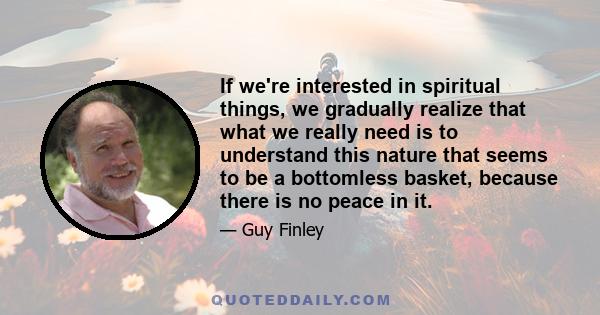 If we're interested in spiritual things, we gradually realize that what we really need is to understand this nature that seems to be a bottomless basket, because there is no peace in it.