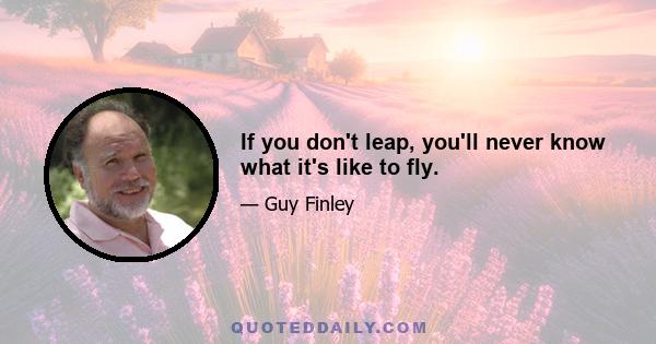 If you don't leap, you'll never know what it's like to fly.