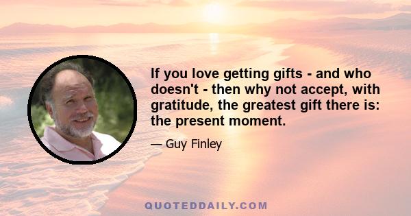 If you love getting gifts - and who doesn't - then why not accept, with gratitude, the greatest gift there is: the present moment.