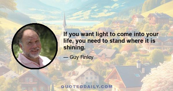 If you want light to come into your life, you need to stand where it is shining.