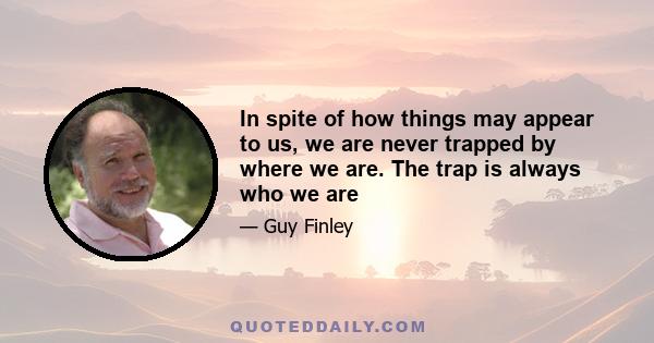 In spite of how things may appear to us, we are never trapped by where we are. The trap is always who we are