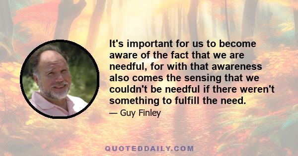 It's important for us to become aware of the fact that we are needful, for with that awareness also comes the sensing that we couldn't be needful if there weren't something to fulfill the need.