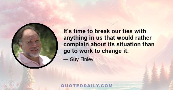 It's time to break our ties with anything in us that would rather complain about its situation than go to work to change it.