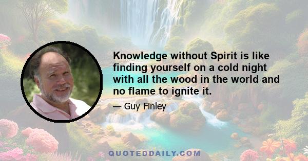 Knowledge without Spirit is like finding yourself on a cold night with all the wood in the world and no flame to ignite it.