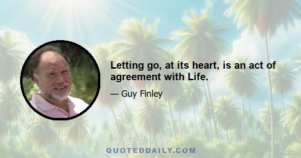 Letting go, at its heart, is an act of agreement with Life.