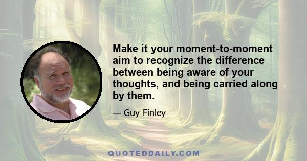 Make it your moment-to-moment aim to recognize the difference between being aware of your thoughts, and being carried along by them.