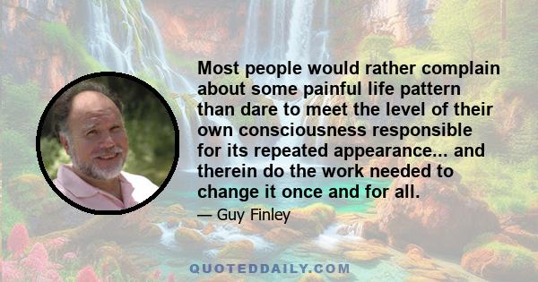 Most people would rather complain about some painful life pattern than dare to meet the level of their own consciousness responsible for its repeated appearance... and therein do the work needed to change it once and