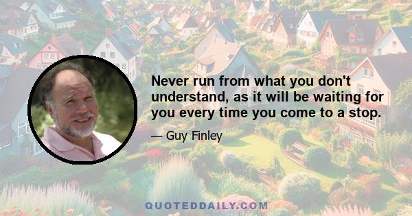 Never run from what you don't understand, as it will be waiting for you every time you come to a stop.