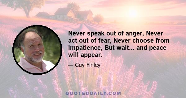 Never speak out of anger, Never act out of fear, Never choose from impatience, But wait... and peace will appear.