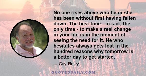 No one rises above who he or she has been without first having fallen down. The best time - in fact, the only time - to make a real change in your life is in the moment of seeing the need for it. He who hesitates always 