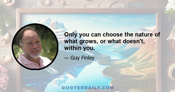 Only you can choose the nature of what grows, or what doesn't, within you.