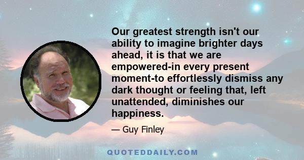 Our greatest strength isn't our ability to imagine brighter days ahead, it is that we are empowered-in every present moment-to effortlessly dismiss any dark thought or feeling that, left unattended, diminishes our