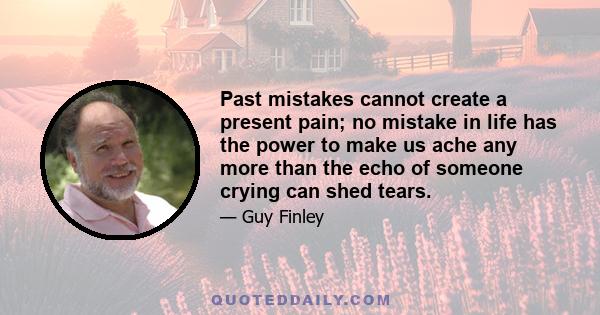 Past mistakes cannot create a present pain; no mistake in life has the power to make us ache any more than the echo of someone crying can shed tears.