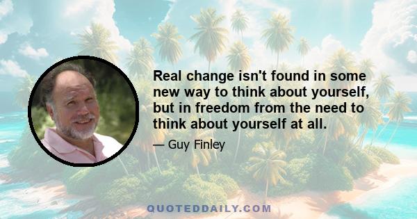 Real change isn't found in some new way to think about yourself, but in freedom from the need to think about yourself at all.