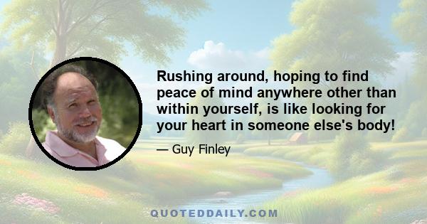 Rushing around, hoping to find peace of mind anywhere other than within yourself, is like looking for your heart in someone else's body!