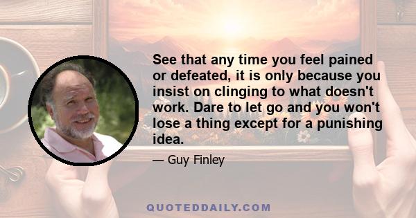 See that any time you feel pained or defeated, it is only because you insist on clinging to what doesn't work. Dare to let go and you won't lose a thing except for a punishing idea.