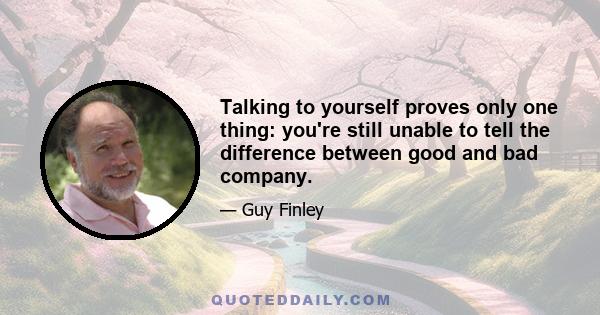 Talking to yourself proves only one thing: you're still unable to tell the difference between good and bad company.