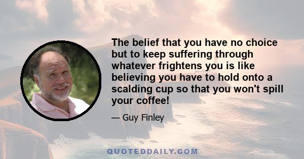 The belief that you have no choice but to keep suffering through whatever frightens you is like believing you have to hold onto a scalding cup so that you won't spill your coffee!