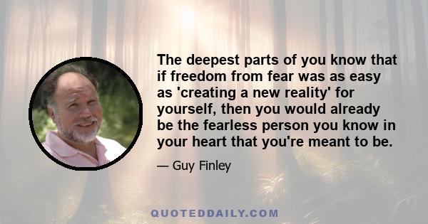 The deepest parts of you know that if freedom from fear was as easy as 'creating a new reality' for yourself, then you would already be the fearless person you know in your heart that you're meant to be.