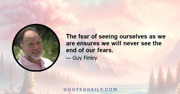 The fear of seeing ourselves as we are ensures we will never see the end of our fears.