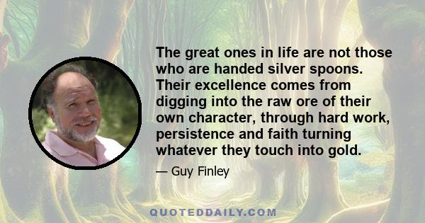 The great ones in life are not those who are handed silver spoons. Their excellence comes from digging into the raw ore of their own character, through hard work, persistence and faith turning whatever they touch into