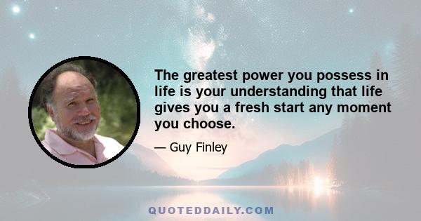 The greatest power you possess in life is your understanding that life gives you a fresh start any moment you choose.