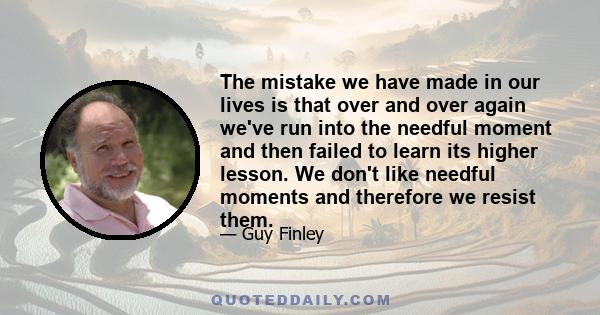 The mistake we have made in our lives is that over and over again we've run into the needful moment and then failed to learn its higher lesson. We don't like needful moments and therefore we resist them.