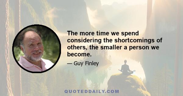 The more time we spend considering the shortcomings of others, the smaller a person we become.