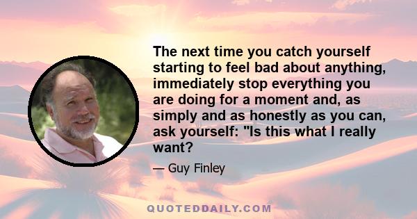 The next time you catch yourself starting to feel bad about anything, immediately stop everything you are doing for a moment and, as simply and as honestly as you can, ask yourself: Is this what I really want?