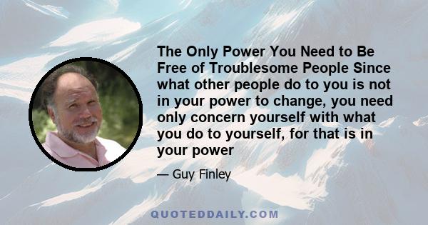 The Only Power You Need to Be Free of Troublesome People Since what other people do to you is not in your power to change, you need only concern yourself with what you do to yourself, for that is in your power