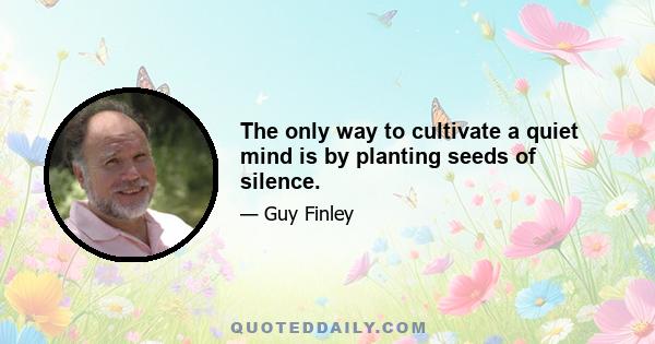 The only way to cultivate a quiet mind is by planting seeds of silence.