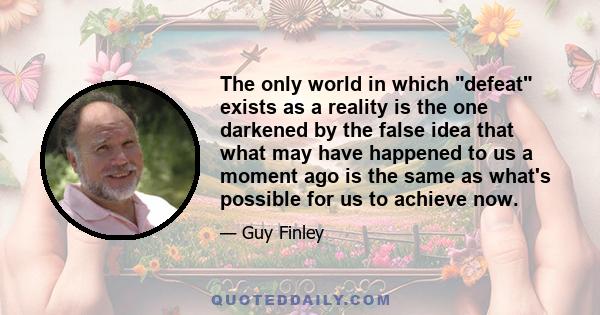 The only world in which defeat exists as a reality is the one darkened by the false idea that what may have happened to us a moment ago is the same as what's possible for us to achieve now.