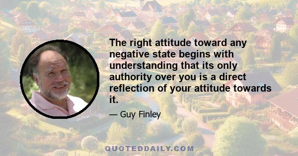 The right attitude toward any negative state begins with understanding that its only authority over you is a direct reflection of your attitude towards it.