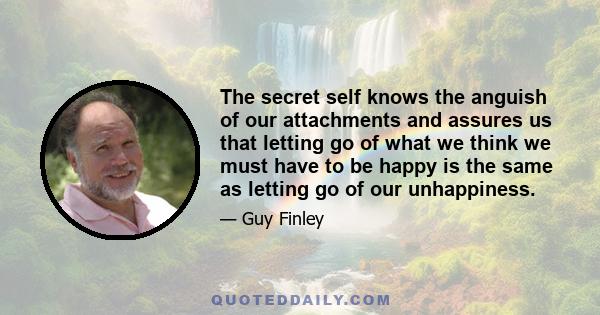 The secret self knows the anguish of our attachments and assures us that letting go of what we think we must have to be happy is the same as letting go of our unhappiness.