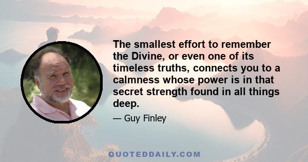 The smallest effort to remember the Divine, or even one of its timeless truths, connects you to a calmness whose power is in that secret strength found in all things deep.