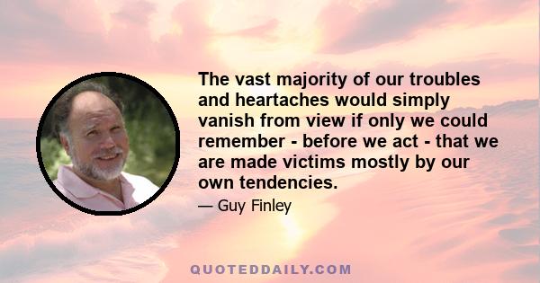 The vast majority of our troubles and heartaches would simply vanish from view if only we could remember - before we act - that we are made victims mostly by our own tendencies.