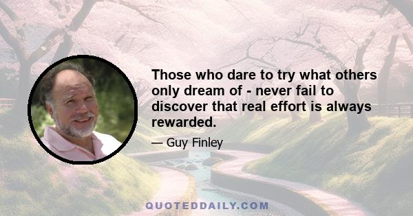 Those who dare to try what others only dream of - never fail to discover that real effort is always rewarded.