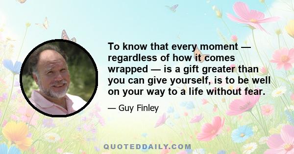 To know that every moment — regardless of how it comes wrapped — is a gift greater than you can give yourself, is to be well on your way to a life without fear.