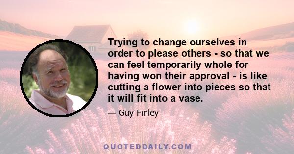 Trying to change ourselves in order to please others - so that we can feel temporarily whole for having won their approval - is like cutting a flower into pieces so that it will fit into a vase.