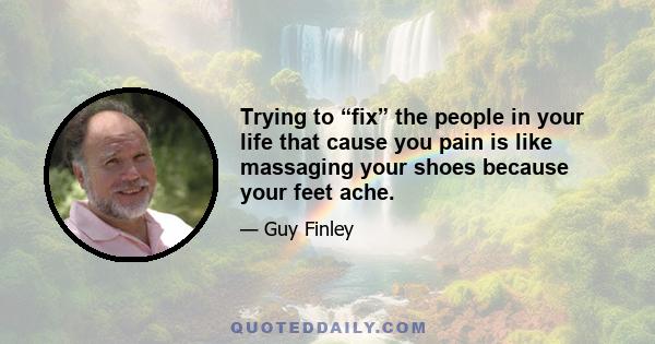 Trying to “fix” the people in your life that cause you pain is like massaging your shoes because your feet ache.