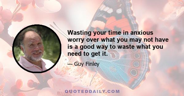 Wasting your time in anxious worry over what you may not have is a good way to waste what you need to get it.