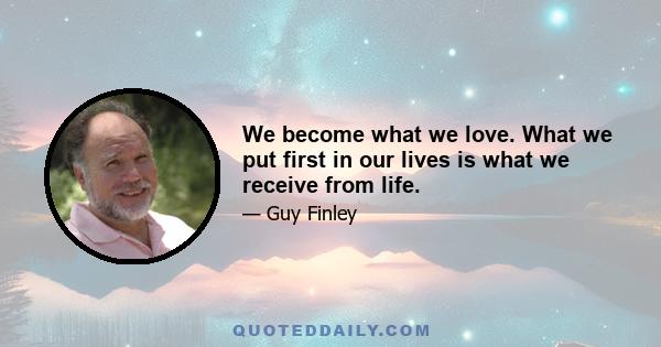 We become what we love. What we put first in our lives is what we receive from life.