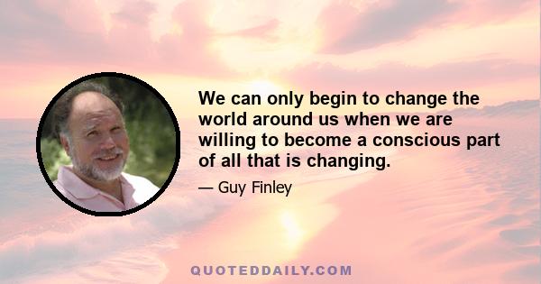 We can only begin to change the world around us when we are willing to become a conscious part of all that is changing.