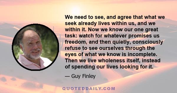 We need to see, and agree that what we seek already lives within us, and we within it. Now we know our one great task: watch for whatever promises us freedom, and then quietly, consciously refuse to see ourselves