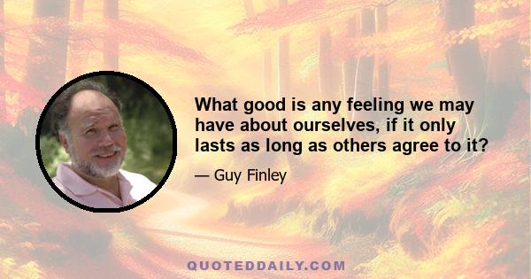 What good is any feeling we may have about ourselves, if it only lasts as long as others agree to it?