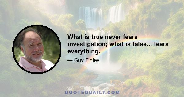 What is true never fears investigation; what is false... fears everything.