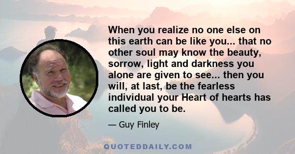 When you realize no one else on this earth can be like you... that no other soul may know the beauty, sorrow, light and darkness you alone are given to see... then you will, at last, be the fearless individual your